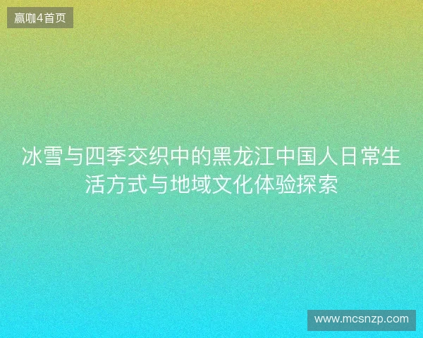冰雪与四季交织中的黑龙江中国人日常生活方式与地域文化体验探索 冰雪与四季交织中的黑龙江中国人日常生活方式与地域文化体验探索