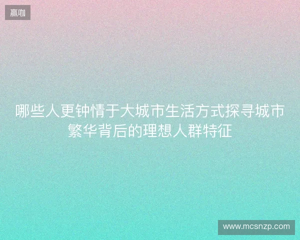 哪些人更钟情于大城市生活方式探寻城市繁华背后的理想人群特征