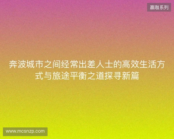 奔波城市之间经常出差人士的高效生活方式与旅途平衡之道探寻新篇 奔波城市之间经常出差人士的高效生活方式与旅途平衡之道探寻新篇